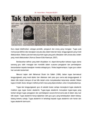 Guru dapat didefinisikan sebagai pendidik, pengasuh dan orang yang mengajar. Tugas pula
mempunyai definisi iaitu kewajipan sesuatu atau dalam kata lain kerja, tanggungjawab yang mesti
dilaksanakan. Beban pula bermaksudjumlah tugas yang perlu dikerjakan oleh proses atau sistem
yang mesti dilaksanakan (Kamus Dewan Edisi Keempat, 2007).
Berdasarkan definisi yang telah dinyatakan ini, dapat disimpulkan bahawa tugas utama
seorang guru ialah mengajar dan mendidik dalam suasana pengajaran dan pembelajaran
bersandarkan kepada kewajipan mereka sebagai guru. Walau bagaimanapun, tugas guru saban
hari semakin bertambah
Menurut kajian oleh Mohamad Shukri bin Salleh (1998), beban tugas bermaksud
tanggungjawab yang mesti dipikul dan dilakukan oleh para guru sama ada tanggungjawab di
dalam bilik darjah mahupun di luar bilik darjah untuk menyelesaikan kerja-kerja sekolah. Beban
tugas ini boleh diukur dengan melihat jumlah masa yang diperuntukkan untuk menyelesaikannya.
Tugas dan tanggungjawab guru di sekolah bukan sahaja merangkumi tugas akademik
malahan juga tugas bukan akademik. Tugas-tugas akademik merupakan tugas-tugas yang
berkait dengan tugas pengajaran dan pembelajaran secara formal sama ada di dalam atau luar
bilik darjah. Tugas akademik hanya dijalankan oleh guru-guru yang berkelayakan dalam bidang-
bidang tertentu sahaja. Tugas akademik ini terbahagi kepada tugas akademik rutin harian dan
tugas akademik bermusim.
 