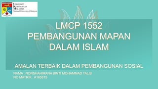 LMCP 1552
PEMBANGUNAN MAPAN
DALAM ISLAM
AMALAN TERBAIK DALAM PEMBANGUNAN SOSIAL
NAMA : NORSHAHIRANA BINTI MOHAMMAD TALIB
NO MATRIK : A165815
 