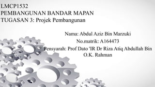 LMCP1532
PEMBANGUNAN BANDAR MAPAN
TUGASAN 3: Projek Pembangunan
Nama: Abdul Aziz Bin Marzuki
No.matrik: A164473
Pensyarah: Prof Dato 'IR Dr Riza Atiq Abdullah Bin
O.K. Rahman
 