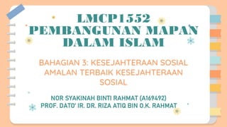 LMCP1552
PEMBANGUNAN MAPAN
DALAM ISLAM
BAHAGIAN 3: KESEJAHTERAAN SOSIAL
AMALAN TERBAIK KESEJAHTERAAN
SOSIAL
NOR SYAKINAH BINTI RAHMAT (A169492)
PROF. DATO’ IR. DR. RIZA ATIQ BIN O.K. RAHMAT
 