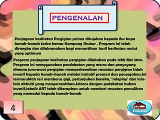 Penjagaan kesihatan Pergigian primer ditujukan kepada ibu bapa
kanak-kanak taska kemas Kampung Shukur . Program ini telah
dirangka dan dilaksanakan bagi memastikan  hasil kesihatan mulut
yang optimum
Program penjagaan kesihatan pergigian dilakukan pada 12hb Mei 2014.
Program ini menggunakan pendekatan yang mesra dan penyayang
dimana jururawat pergigian memperkenalkan rawatan pergigian tidak
invasif kepada kanak-kanak melalui inisiatif promosi dan pencegahan.Ini
termasuklah sesi memberus gigi, pertunjukan boneka, ‘roleplay’ dan lain-
lain aktiviti yang menyeronokkan.Selaras dengan pedekatan bukan
invasif,teknik ART telah diterapkan untuk memberi rawatan pemulihan
yang memadai kepada kanak-kanak
44
 