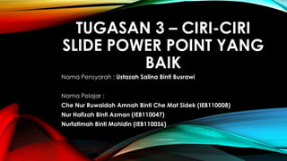 TUGASAN 3 – CIRI-CIRI 
SLIDE POWER POINT YANG 
BAIK 
Nama Pensyarah : Ustazah Salina Binti Busrawi 
Nama Pelajar : 
Che Nur Ruwaidah Amnah Binti Che Mat Sidek (IEB110008) 
Nur Hafizah Binti Azman (IEB110047) 
Nurfatimah Binti Mohidin (IEB110056) 
 