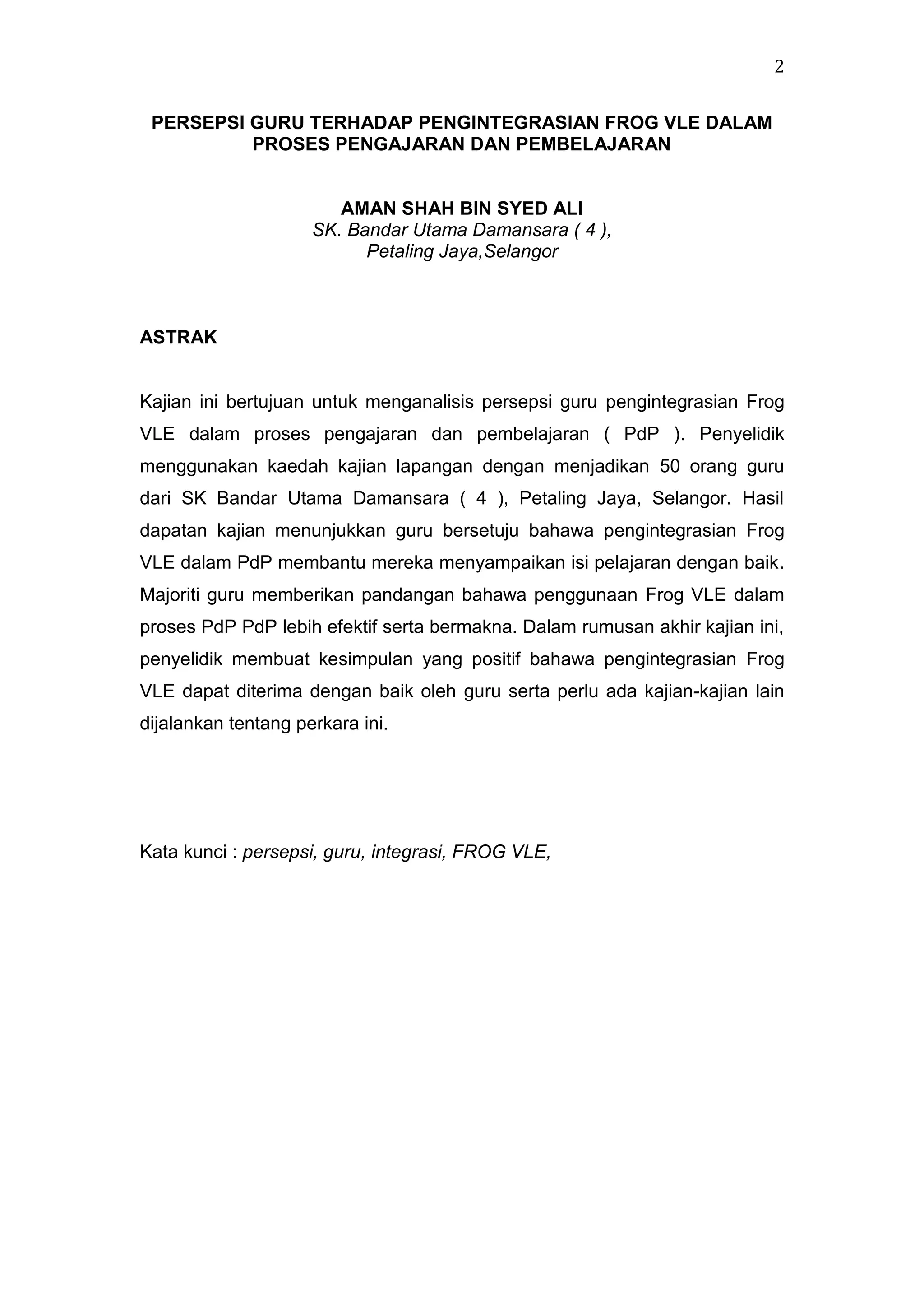2
PERSEPSI GURU TERHADAP PENGINTEGRASIAN FROG VLE DALAM
PROSES PENGAJARAN DAN PEMBELAJARAN

AMAN SHAH BIN SYED ALI
SK. Bandar Utama Damansara ( 4 ),
Petaling Jaya,Selangor

ASTRAK

Kajian ini bertujuan untuk menganalisis persepsi guru pengintegrasian Frog
VLE dalam proses pengajaran dan pembelajaran ( PdP ). Penyelidik
menggunakan kaedah kajian lapangan dengan menjadikan 50 orang guru
dari SK Bandar Utama Damansara ( 4 ), Petaling Jaya, Selangor. Hasil
dapatan kajian menunjukkan guru bersetuju bahawa pengintegrasian Frog
VLE dalam PdP membantu mereka menyampaikan isi pelajaran dengan baik.
Majoriti guru memberikan pandangan bahawa penggunaan Frog VLE dalam
proses PdP PdP lebih efektif serta bermakna. Dalam rumusan akhir kajian ini,
penyelidik membuat kesimpulan yang positif bahawa pengintegrasian Frog
VLE dapat diterima dengan baik oleh guru serta perlu ada kajian-kajian lain
dijalankan tentang perkara ini.

Kata kunci : persepsi, guru, integrasi, FROG VLE,

 