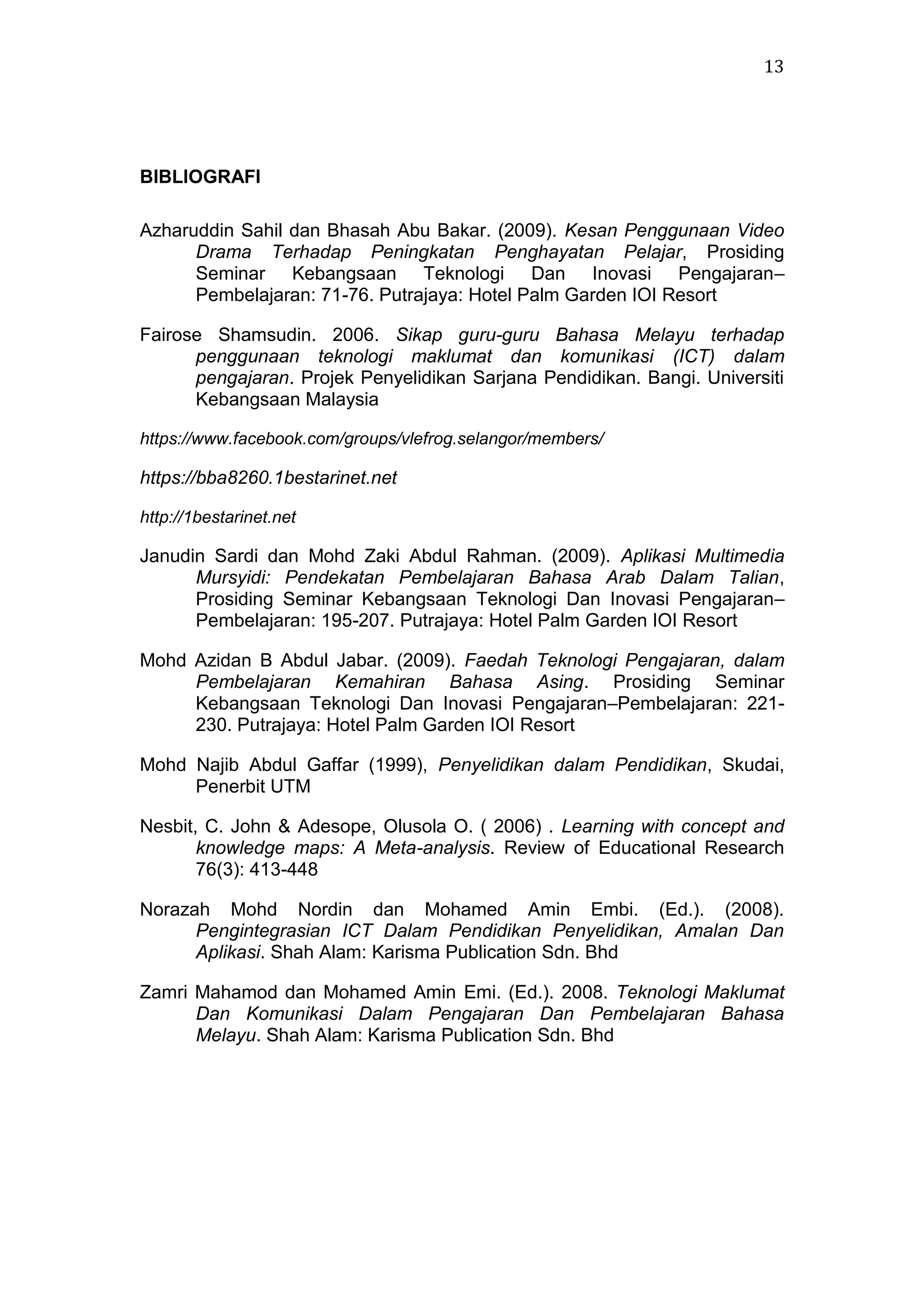 13

BIBLIOGRAFI
Azharuddin Sahil dan Bhasah Abu Bakar. (2009). Kesan Penggunaan Video
Drama Terhadap Peningkatan Penghayatan Pelajar, Prosiding
Seminar Kebangsaan Teknologi Dan Inovasi Pengajaran–
Pembelajaran: 71-76. Putrajaya: Hotel Palm Garden IOI Resort
Fairose Shamsudin. 2006. Sikap guru-guru Bahasa Melayu terhadap
penggunaan teknologi maklumat dan komunikasi (ICT) dalam
pengajaran. Projek Penyelidikan Sarjana Pendidikan. Bangi. Universiti
Kebangsaan Malaysia
https://www.facebook.com/groups/vlefrog.selangor/members/

https://bba8260.1bestarinet.net
http://1bestarinet.net

Janudin Sardi dan Mohd Zaki Abdul Rahman. (2009). Aplikasi Multimedia
Mursyidi: Pendekatan Pembelajaran Bahasa Arab Dalam Talian,
Prosiding Seminar Kebangsaan Teknologi Dan Inovasi Pengajaran–
Pembelajaran: 195-207. Putrajaya: Hotel Palm Garden IOI Resort
Mohd Azidan B Abdul Jabar. (2009). Faedah Teknologi Pengajaran, dalam
Pembelajaran Kemahiran Bahasa Asing. Prosiding Seminar
Kebangsaan Teknologi Dan Inovasi Pengajaran–Pembelajaran: 221230. Putrajaya: Hotel Palm Garden IOI Resort
Mohd Najib Abdul Gaffar (1999), Penyelidikan dalam Pendidikan, Skudai,
Penerbit UTM
Nesbit, C. John & Adesope, Olusola O. ( 2006) . Learning with concept and
knowledge maps: A Meta-analysis. Review of Educational Research
76(3): 413-448
Norazah Mohd Nordin dan Mohamed Amin Embi. (Ed.). (2008).
Pengintegrasian ICT Dalam Pendidikan Penyelidikan, Amalan Dan
Aplikasi. Shah Alam: Karisma Publication Sdn. Bhd
Zamri Mahamod dan Mohamed Amin Emi. (Ed.). 2008. Teknologi Maklumat
Dan Komunikasi Dalam Pengajaran Dan Pembelajaran Bahasa
Melayu. Shah Alam: Karisma Publication Sdn. Bhd

 
