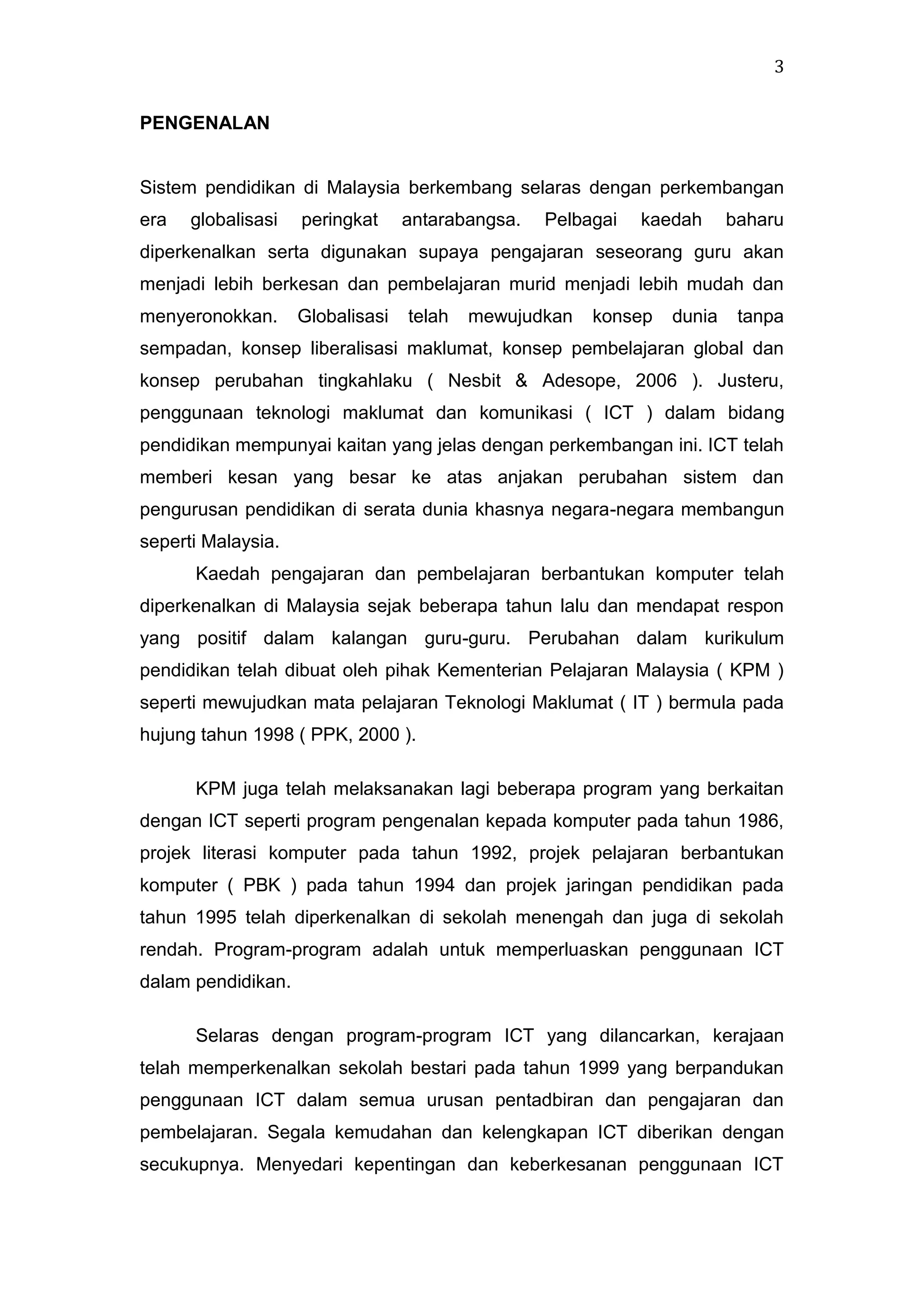 3
PENGENALAN

Sistem pendidikan di Malaysia berkembang selaras dengan perkembangan
era

globalisasi

peringkat

antarabangsa.

Pelbagai

kaedah

baharu

diperkenalkan serta digunakan supaya pengajaran seseorang guru akan
menjadi lebih berkesan dan pembelajaran murid menjadi lebih mudah dan
menyeronokkan.

Globalisasi

telah

mewujudkan

konsep

dunia

tanpa

sempadan, konsep liberalisasi maklumat, konsep pembelajaran global dan
konsep perubahan tingkahlaku ( Nesbit & Adesope, 2006 ). Justeru,
penggunaan teknologi maklumat dan komunikasi ( ICT ) dalam bidang
pendidikan mempunyai kaitan yang jelas dengan perkembangan ini. ICT telah
memberi kesan yang besar ke atas anjakan perubahan sistem dan
pengurusan pendidikan di serata dunia khasnya negara-negara membangun
seperti Malaysia.
Kaedah pengajaran dan pembelajaran berbantukan komputer telah
diperkenalkan di Malaysia sejak beberapa tahun lalu dan mendapat respon
yang positif dalam kalangan guru-guru. Perubahan dalam kurikulum
pendidikan telah dibuat oleh pihak Kementerian Pelajaran Malaysia ( KPM )
seperti mewujudkan mata pelajaran Teknologi Maklumat ( IT ) bermula pada
hujung tahun 1998 ( PPK, 2000 ).
KPM juga telah melaksanakan lagi beberapa program yang berkaitan
dengan ICT seperti program pengenalan kepada komputer pada tahun 1986,
projek literasi komputer pada tahun 1992, projek pelajaran berbantukan
komputer ( PBK ) pada tahun 1994 dan projek jaringan pendidikan pada
tahun 1995 telah diperkenalkan di sekolah menengah dan juga di sekolah
rendah. Program-program adalah untuk memperluaskan penggunaan ICT
dalam pendidikan.
Selaras dengan program-program ICT yang dilancarkan, kerajaan
telah memperkenalkan sekolah bestari pada tahun 1999 yang berpandukan
penggunaan ICT dalam semua urusan pentadbiran dan pengajaran dan
pembelajaran. Segala kemudahan dan kelengkapan ICT diberikan dengan
secukupnya. Menyedari kepentingan dan keberkesanan penggunaan ICT

 