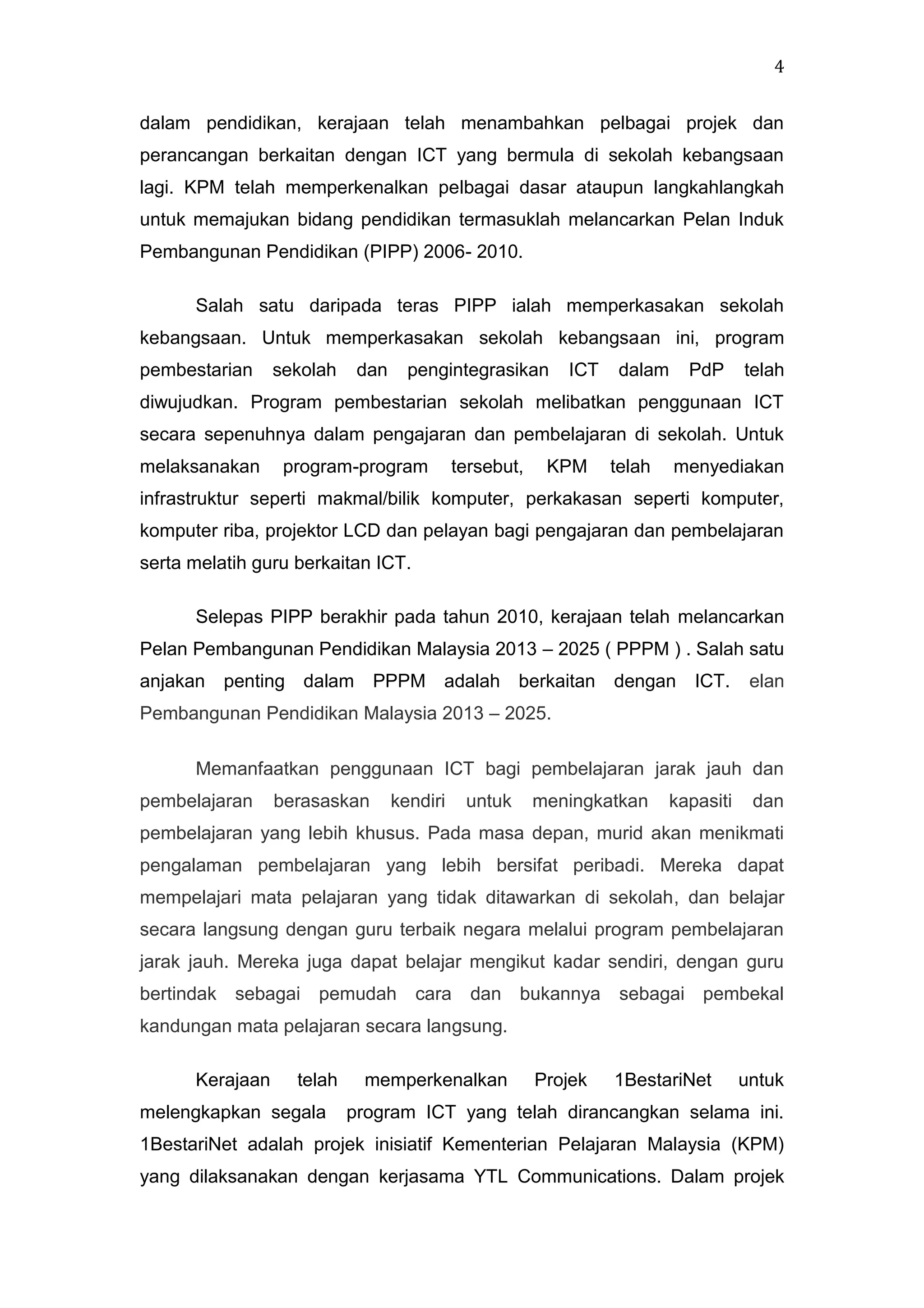 4
dalam pendidikan, kerajaan telah menambahkan pelbagai projek dan
perancangan berkaitan dengan ICT yang bermula di sekolah kebangsaan
lagi. KPM telah memperkenalkan pelbagai dasar ataupun langkahlangkah
untuk memajukan bidang pendidikan termasuklah melancarkan Pelan Induk
Pembangunan Pendidikan (PIPP) 2006- 2010.
Salah satu daripada teras PIPP ialah memperkasakan sekolah
kebangsaan. Untuk memperkasakan sekolah kebangsaan ini, program
pembestarian

sekolah

dan

pengintegrasikan

ICT

dalam

PdP

telah

diwujudkan. Program pembestarian sekolah melibatkan penggunaan ICT
secara sepenuhnya dalam pengajaran dan pembelajaran di sekolah. Untuk
melaksanakan

program-program

tersebut,

KPM

telah

menyediakan

infrastruktur seperti makmal/bilik komputer, perkakasan seperti komputer,
komputer riba, projektor LCD dan pelayan bagi pengajaran dan pembelajaran
serta melatih guru berkaitan ICT.
Selepas PIPP berakhir pada tahun 2010, kerajaan telah melancarkan
Pelan Pembangunan Pendidikan Malaysia 2013 – 2025 ( PPPM ) . Salah satu
anjakan

penting dalam

PPPM adalah berkaitan

dengan

ICT.

elan

Pembangunan Pendidikan Malaysia 2013 – 2025.
Memanfaatkan penggunaan ICT bagi pembelajaran jarak jauh dan
pembelajaran

berasaskan

kendiri

untuk

meningkatkan

kapasiti

dan

pembelajaran yang lebih khusus. Pada masa depan, murid akan menikmati
pengalaman pembelajaran yang lebih bersifat peribadi. Mereka dapat
mempelajari mata pelajaran yang tidak ditawarkan di sekolah, dan belajar
secara langsung dengan guru terbaik negara melalui program pembelajaran
jarak jauh. Mereka juga dapat belajar mengikut kadar sendiri, dengan guru
bertindak sebagai pemudah

cara

dan bukannya

sebagai pembekal

kandungan mata pelajaran secara langsung.
Kerajaan

telah

melengkapkan segala

memperkenalkan

Projek

1BestariNet

untuk

program ICT yang telah dirancangkan selama ini.

1BestariNet adalah projek inisiatif Kementerian Pelajaran Malaysia (KPM)
yang dilaksanakan dengan kerjasama YTL Communications. Dalam projek

 