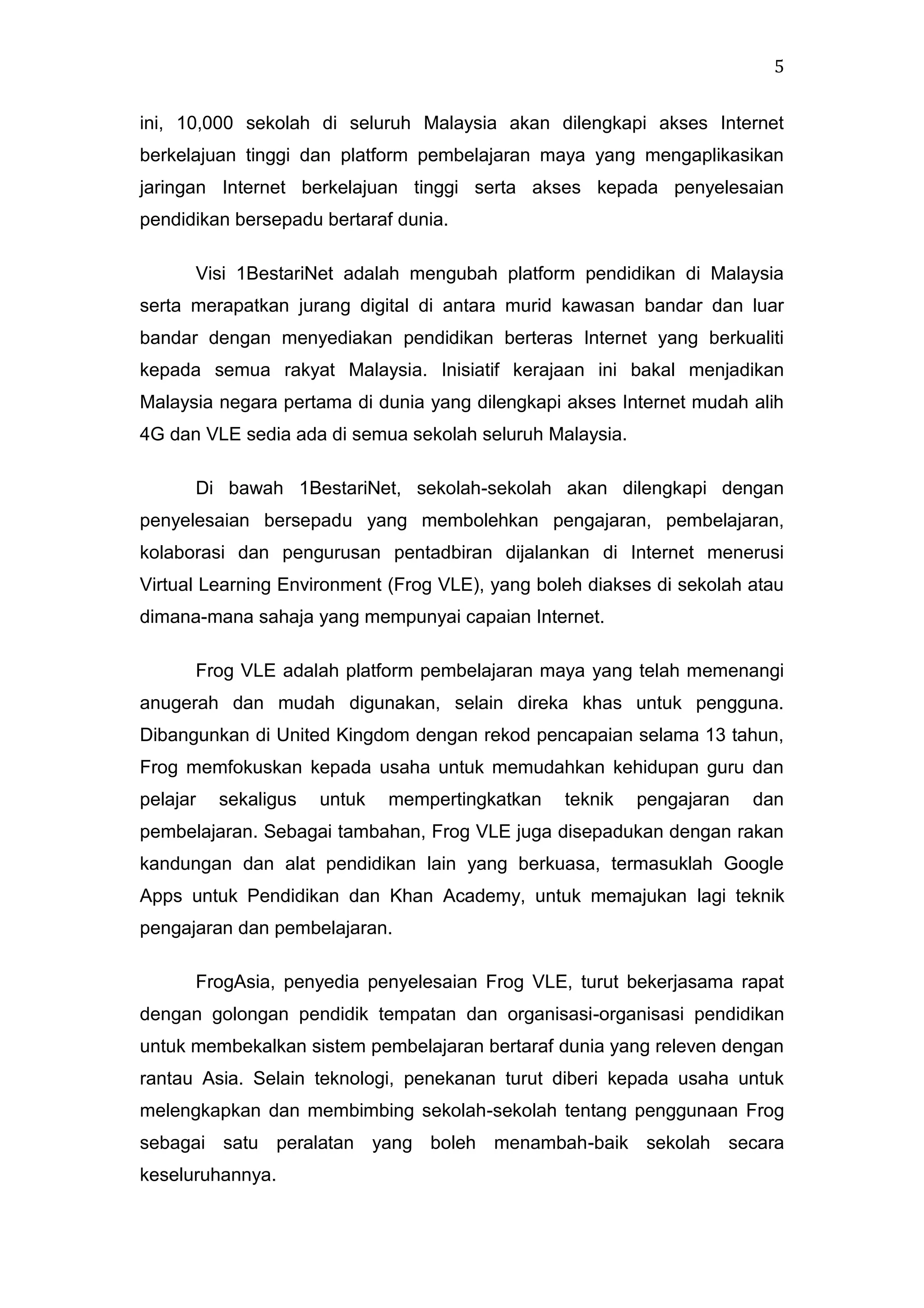 5
ini, 10,000 sekolah di seluruh Malaysia akan dilengkapi akses Internet
berkelajuan tinggi dan platform pembelajaran maya yang mengaplikasikan
jaringan Internet berkelajuan tinggi serta akses kepada penyelesaian
pendidikan bersepadu bertaraf dunia.
Visi 1BestariNet adalah mengubah platform pendidikan di Malaysia
serta merapatkan jurang digital di antara murid kawasan bandar dan luar
bandar dengan menyediakan pendidikan berteras Internet yang berkualiti
kepada semua rakyat Malaysia. Inisiatif kerajaan ini bakal menjadikan
Malaysia negara pertama di dunia yang dilengkapi akses Internet mudah alih
4G dan VLE sedia ada di semua sekolah seluruh Malaysia.
Di bawah 1BestariNet, sekolah-sekolah akan dilengkapi dengan
penyelesaian bersepadu yang membolehkan pengajaran, pembelajaran,
kolaborasi dan pengurusan pentadbiran dijalankan di Internet menerusi
Virtual Learning Environment (Frog VLE), yang boleh diakses di sekolah atau
dimana-mana sahaja yang mempunyai capaian Internet.
Frog VLE adalah platform pembelajaran maya yang telah memenangi
anugerah dan mudah digunakan, selain direka khas untuk pengguna.
Dibangunkan di United Kingdom dengan rekod pencapaian selama 13 tahun,
Frog memfokuskan kepada usaha untuk memudahkan kehidupan guru dan
pelajar

sekaligus

untuk

mempertingkatkan

teknik

pengajaran

dan

pembelajaran. Sebagai tambahan, Frog VLE juga disepadukan dengan rakan
kandungan dan alat pendidikan lain yang berkuasa, termasuklah Google
Apps untuk Pendidikan dan Khan Academy, untuk memajukan lagi teknik
pengajaran dan pembelajaran.
FrogAsia, penyedia penyelesaian Frog VLE, turut bekerjasama rapat
dengan golongan pendidik tempatan dan organisasi-organisasi pendidikan
untuk membekalkan sistem pembelajaran bertaraf dunia yang releven dengan
rantau Asia. Selain teknologi, penekanan turut diberi kepada usaha untuk
melengkapkan dan membimbing sekolah-sekolah tentang penggunaan Frog
sebagai satu peralatan yang boleh menambah-baik sekolah secara
keseluruhannya.

 