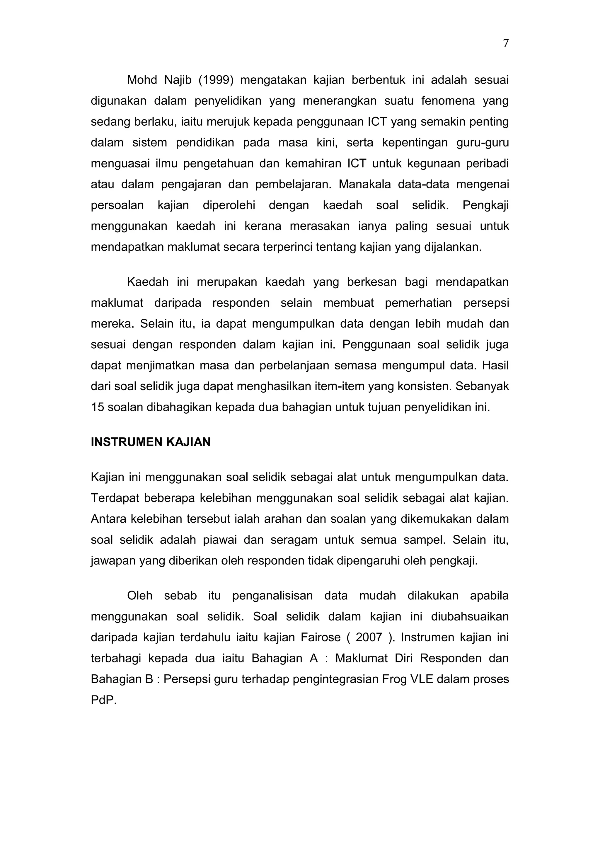 7
Mohd Najib (1999) mengatakan kajian berbentuk ini adalah sesuai
digunakan dalam penyelidikan yang menerangkan suatu fenomena yang
sedang berlaku, iaitu merujuk kepada penggunaan ICT yang semakin penting
dalam sistem pendidikan pada masa kini, serta kepentingan guru-guru
menguasai ilmu pengetahuan dan kemahiran ICT untuk kegunaan peribadi
atau dalam pengajaran dan pembelajaran. Manakala data-data mengenai
persoalan

kajian

diperolehi

dengan

kaedah

soal

selidik.

Pengkaji

menggunakan kaedah ini kerana merasakan ianya paling sesuai untuk
mendapatkan maklumat secara terperinci tentang kajian yang dijalankan.
Kaedah ini merupakan kaedah yang berkesan bagi mendapatkan
maklumat daripada responden selain membuat pemerhatian persepsi
mereka. Selain itu, ia dapat mengumpulkan data dengan lebih mudah dan
sesuai dengan responden dalam kajian ini. Penggunaan soal selidik juga
dapat menjimatkan masa dan perbelanjaan semasa mengumpul data. Hasil
dari soal selidik juga dapat menghasilkan item-item yang konsisten. Sebanyak
15 soalan dibahagikan kepada dua bahagian untuk tujuan penyelidikan ini.
INSTRUMEN KAJIAN
Kajian ini menggunakan soal selidik sebagai alat untuk mengumpulkan data.
Terdapat beberapa kelebihan menggunakan soal selidik sebagai alat kajian.
Antara kelebihan tersebut ialah arahan dan soalan yang dikemukakan dalam
soal selidik adalah piawai dan seragam untuk semua sampel. Selain itu,
jawapan yang diberikan oleh responden tidak dipengaruhi oleh pengkaji.
Oleh sebab itu penganalisisan data mudah dilakukan apabila
menggunakan soal selidik. Soal selidik dalam kajian ini diubahsuaikan
daripada kajian terdahulu iaitu kajian Fairose ( 2007 ). Instrumen kajian ini
terbahagi kepada dua iaitu Bahagian A : Maklumat Diri Responden dan
Bahagian B : Persepsi guru terhadap pengintegrasian Frog VLE dalam proses
PdP.

 