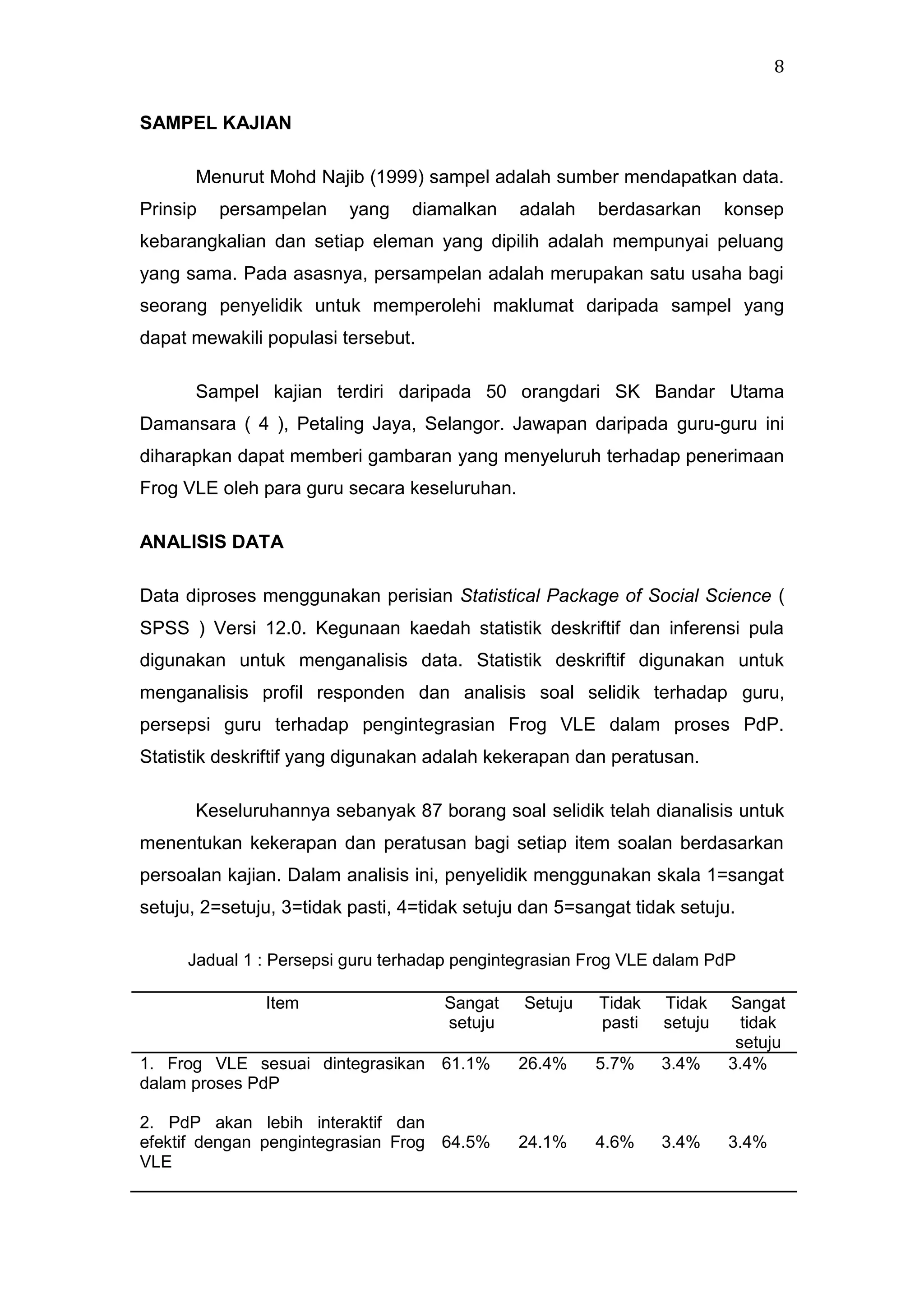 8
SAMPEL KAJIAN
Menurut Mohd Najib (1999) sampel adalah sumber mendapatkan data.
Prinsip

persampelan

yang

diamalkan

adalah

berdasarkan

konsep

kebarangkalian dan setiap eleman yang dipilih adalah mempunyai peluang
yang sama. Pada asasnya, persampelan adalah merupakan satu usaha bagi
seorang penyelidik untuk memperolehi maklumat daripada sampel yang
dapat mewakili populasi tersebut.
Sampel kajian terdiri daripada 50 orangdari SK Bandar Utama
Damansara ( 4 ), Petaling Jaya, Selangor. Jawapan daripada guru-guru ini
diharapkan dapat memberi gambaran yang menyeluruh terhadap penerimaan
Frog VLE oleh para guru secara keseluruhan.
ANALISIS DATA
Data diproses menggunakan perisian Statistical Package of Social Science (
SPSS ) Versi 12.0. Kegunaan kaedah statistik deskriftif dan inferensi pula
digunakan untuk menganalisis data. Statistik deskriftif digunakan untuk
menganalisis profil responden dan analisis soal selidik terhadap guru,
persepsi guru terhadap pengintegrasian Frog VLE dalam proses PdP.
Statistik deskriftif yang digunakan adalah kekerapan dan peratusan.
Keseluruhannya sebanyak 87 borang soal selidik telah dianalisis untuk
menentukan kekerapan dan peratusan bagi setiap item soalan berdasarkan
persoalan kajian. Dalam analisis ini, penyelidik menggunakan skala 1=sangat
setuju, 2=setuju, 3=tidak pasti, 4=tidak setuju dan 5=sangat tidak setuju.
Jadual 1 : Persepsi guru terhadap pengintegrasian Frog VLE dalam PdP
Item

Sangat
setuju

1. Frog VLE sesuai dintegrasikan 61.1%
dalam proses PdP
2. PdP akan lebih interaktif dan
efektif dengan pengintegrasian Frog 64.5%
VLE

Setuju

Tidak
pasti

Tidak
setuju

26.4%

5.7%

3.4%

Sangat
tidak
setuju
3.4%

24.1%

4.6%

3.4%

3.4%

 