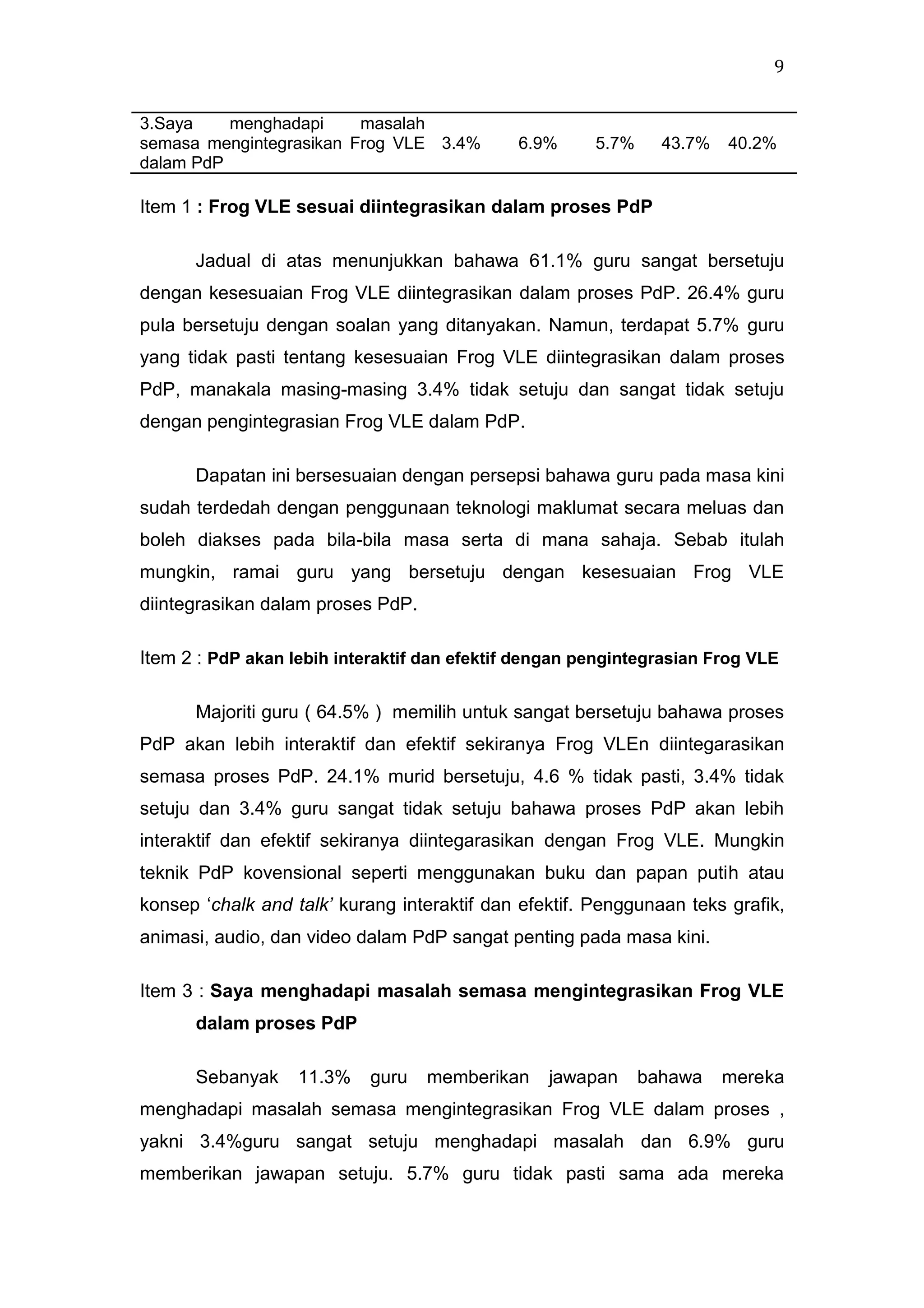 9
3.Saya
menghadapi
masalah
semasa mengintegrasikan Frog VLE 3.4%
dalam PdP

6.9%

5.7%

43.7%

40.2%

Item 1 : Frog VLE sesuai diintegrasikan dalam proses PdP
Jadual di atas menunjukkan bahawa 61.1% guru sangat bersetuju
dengan kesesuaian Frog VLE diintegrasikan dalam proses PdP. 26.4% guru
pula bersetuju dengan soalan yang ditanyakan. Namun, terdapat 5.7% guru
yang tidak pasti tentang kesesuaian Frog VLE diintegrasikan dalam proses
PdP, manakala masing-masing 3.4% tidak setuju dan sangat tidak setuju
dengan pengintegrasian Frog VLE dalam PdP.
Dapatan ini bersesuaian dengan persepsi bahawa guru pada masa kini
sudah terdedah dengan penggunaan teknologi maklumat secara meluas dan
boleh diakses pada bila-bila masa serta di mana sahaja. Sebab itulah
mungkin, ramai guru yang bersetuju dengan kesesuaian Frog VLE
diintegrasikan dalam proses PdP.
Item 2 : PdP akan lebih interaktif dan efektif dengan pengintegrasian Frog VLE
Majoriti guru ( 64.5% ) memilih untuk sangat bersetuju bahawa proses
PdP akan lebih interaktif dan efektif sekiranya Frog VLEn diintegarasikan
semasa proses PdP. 24.1% murid bersetuju, 4.6 % tidak pasti, 3.4% tidak
setuju dan 3.4% guru sangat tidak setuju bahawa proses PdP akan lebih
interaktif dan efektif sekiranya diintegarasikan dengan Frog VLE. Mungkin
teknik PdP kovensional seperti menggunakan buku dan papan putih atau
konsep „chalk and talk’ kurang interaktif dan efektif. Penggunaan teks grafik,
animasi, audio, dan video dalam PdP sangat penting pada masa kini.
Item 3 : Saya menghadapi masalah semasa mengintegrasikan Frog VLE
dalam proses PdP
Sebanyak

11.3%

guru

memberikan

jawapan

bahawa

mereka

menghadapi masalah semasa mengintegrasikan Frog VLE dalam proses ,
yakni 3.4%guru sangat setuju menghadapi masalah dan 6.9% guru
memberikan jawapan setuju. 5.7% guru tidak pasti sama ada mereka

 