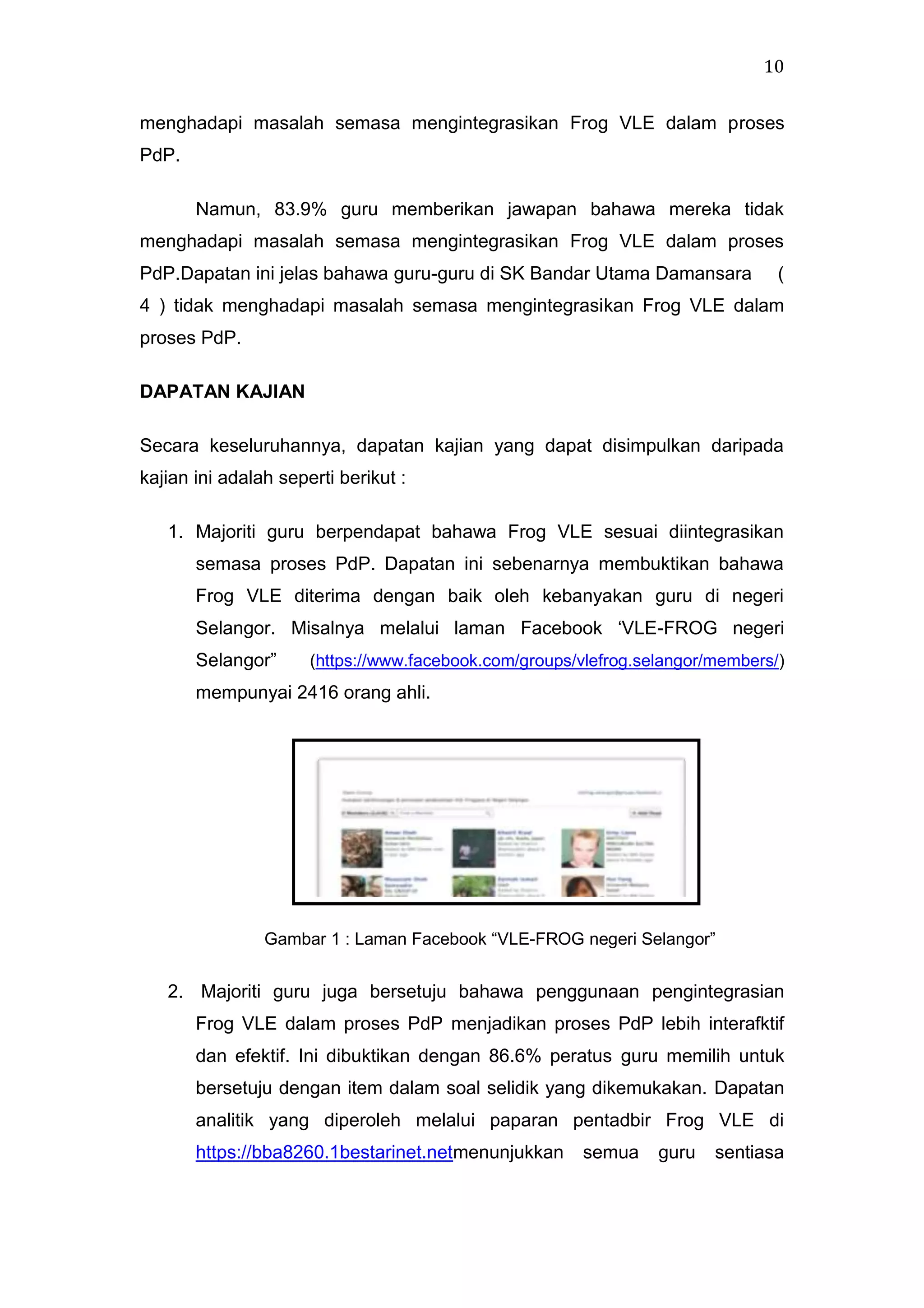 10
menghadapi masalah semasa mengintegrasikan Frog VLE dalam proses
PdP.
Namun, 83.9% guru memberikan jawapan bahawa mereka tidak
menghadapi masalah semasa mengintegrasikan Frog VLE dalam proses
PdP.Dapatan ini jelas bahawa guru-guru di SK Bandar Utama Damansara

(

4 ) tidak menghadapi masalah semasa mengintegrasikan Frog VLE dalam
proses PdP.
DAPATAN KAJIAN
Secara keseluruhannya, dapatan kajian yang dapat disimpulkan daripada
kajian ini adalah seperti berikut :
1. Majoriti guru berpendapat bahawa Frog VLE sesuai diintegrasikan
semasa proses PdP. Dapatan ini sebenarnya membuktikan bahawa
Frog VLE diterima dengan baik oleh kebanyakan guru di negeri
Selangor. Misalnya melalui laman Facebook „VLE-FROG negeri
Selangor”

(https://www.facebook.com/groups/vlefrog.selangor/members/)

mempunyai 2416 orang ahli.

Gambar 1 : Laman Facebook “VLE-FROG negeri Selangor”

2. Majoriti guru juga bersetuju bahawa penggunaan pengintegrasian
Frog VLE dalam proses PdP menjadikan proses PdP lebih interafktif
dan efektif. Ini dibuktikan dengan 86.6% peratus guru memilih untuk
bersetuju dengan item dalam soal selidik yang dikemukakan. Dapatan
analitik yang diperoleh melalui paparan pentadbir Frog VLE di
https://bba8260.1bestarinet.netmenunjukkan

semua

guru

sentiasa

 