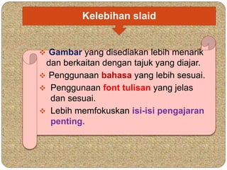 Kelebihan slaid 
 Gambar yang disediakan lebih menarik 
dan berkaitan dengan tajuk yang diajar. 
 Penggunaan bahasa yang lebih sesuai. 
 Penggunaan font tulisan yang jelas 
dan sesuai. 
 Lebih memfokuskan isi-isi pengajaran 
penting. 
