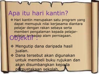 Apa itu hari kantin?
 Hari kantin merupakan satu program yang
dapat memupuk nilai kerjasama diantara
pelajar dengan rakan sebaya serta
memberi pengalaman kepada pelajar-
pelajar terhadap alam perniagaan.
Objektif :
 Mengutip dana daripada hasil
jualan.
 Dana tersebut akan digunakan
untuk membeli buku rujukan dan
akan disumbangkan kepada
perpustakaan sekolah.
 