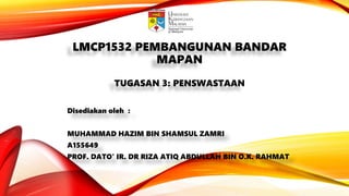 LMCP1532 PEMBANGUNAN BANDAR
MAPAN
TUGASAN 3: PENSWASTAAN
Disediakan oleh :
MUHAMMAD HAZIM BIN SHAMSUL ZAMRI
A155649
PROF. DATO' IR. DR RIZA ATIQ ABDULLAH BIN O.K. RAHMAT
 