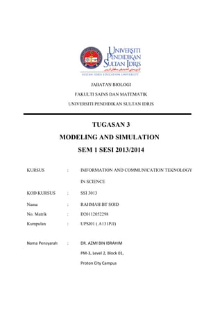 JABATAN BIOLOGI
FAKULTI SAINS DAN MATEMATIK
UNIVERSITI PENDIDIKAN SULTAN IDRIS

TUGASAN 3
MODELING AND SIMULATION
SEM 1 SESI 2013/2014
KURSUS

:

IMFORMATION AND COMMUNICATION TEKNOLOGY
IN SCIENCE

KOD KURSUS

:

SSI 3013

Nama

:

RAHMAH BT SOID

No. Matrik

:

D20112052298

Kumpulan

:

UPSI01 ( A131PJJ)

Nama Pensyarah

:

DR. AZMI BIN IBRAHIM
PM-3, Level 2, Block 01,
Proton City Campus

 