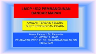 LMCP 1532 PEMBANGUNAN
BANDAR MAPAN
Nama: Fahrurazi Bin Faharudin
NO. MATRIK: A147413
PENSYARAH: PROF. IR. DR. RIZA ATIQ ABDULLAH BIN
O.K RAHMAT
AMALAN TERBAIK FELCRA
BUKIT KEPONG DAN OSAKA
 