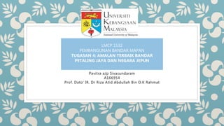 Pavitra a/p Sivasundaram
A166954
Prof. Dato’ IR. Dr Riza Atid Abdullah Bin O.K Rahmat
LMCP 1532
PEMBANGUNAN BANDAR MAPAN
TUGASAN 4: AMALAN TERBAIK BANDAR
PETALING JAYA DAN NEGARA JEPUN
 