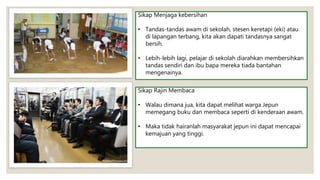 Sikap Menjaga kebersihan
• Tandas-tandas awam di sekolah, stesen keretapi (eki) atau
di lapangan terbang, kita akan dapati tandasnya sangat
bersih.
• Lebih-lebih lagi, pelajar di sekolah diarahkan membersihkan
tandas sendiri dan ibu bapa mereka tiada bantahan
mengenainya.
Sikap Rajin Membaca
• Walau dimana jua, kita dapat melihat warga Jepun
memegang buku dan membaca seperti di kenderaan awam.
• Maka tidak hairanlah masyarakat jepun ini dapat mencapai
kemajuan yang tinggi.
 