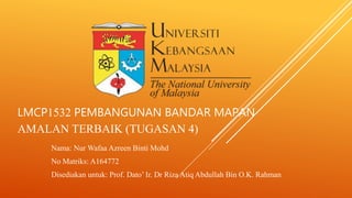 LMCP1532 PEMBANGUNAN BANDAR MAPAN
AMALAN TERBAIK (TUGASAN 4)
Nama: Nur Wafaa Azreen Binti Mohd
No Matriks: A164772
Disediakan untuk: Prof. Dato’ Ir. Dr Riza Atiq Abdullah Bin O.K. Rahman
 