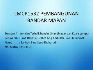 LMCP1532 PEMBANGUNAN
BANDAR MAPAN
Tugasan 4 : Amalan Terbaik bandar Ghandinagar dan Kuala Lumpur
Pensyarah : Prof. Dato’ Ir. Dr Riza Atiq Abdullah Bin O.K Rahmat
Nama : Zahirah Binti Syed Shaharudin
No. Matrik : A163151
 