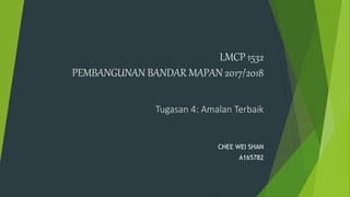 LMCP 1532
PEMBANGUNAN BANDAR MAPAN 2017/2018
Tugasan 4: Amalan Terbaik
CHEE WEI SHAN
A165782
 