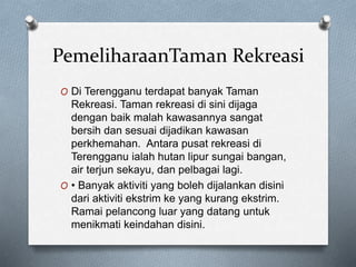 PemeliharaanTaman Rekreasi
O Di Terengganu terdapat banyak Taman
Rekreasi. Taman rekreasi di sini dijaga
dengan baik malah kawasannya sangat
bersih dan sesuai dijadikan kawasan
perkhemahan. Antara pusat rekreasi di
Terengganu ialah hutan lipur sungai bangan,
air terjun sekayu, dan pelbagai lagi.
O • Banyak aktiviti yang boleh dijalankan disini
dari aktiviti ekstrim ke yang kurang ekstrim.
Ramai pelancong luar yang datang untuk
menikmati keindahan disini.
 