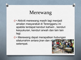 Merewang
O • Aktiviti merewang masih lagi menjadi
amalan masyarakat di Terengganu ini
apabila terdapat kenduri kahwin , kenduri
kesyukuran, kenduri arwah dan lain lain
lagi.
O • Merewang dapat merapatkan hubungan
silaturrahim antara jiran dan masyarakat
setempat.
 