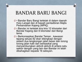 BANDAR BARU BANGI
O • Bandar Baru Bangi terletak di dalam daerah
Hulu Langat dan di bawah pentadbiran Majlis
Perbandaran Kajang (MPKj).
O • Bandar ini terletak kira kira 12 kilometer dari
Bandar Kajang dan 6 kilometer dari Bangi
lama.
O • Berkonsepkan Bandar Taman , kawasan
lapang seluas 82 ekar dilengkapi dengan
sistem dua lengkongan jalan besar dan lorong
lorong jalan kaki dan berbasikal yang
menyambungkan aktiviti aktiviti di antara satu
sektor dengan yang lain dan Bandar ini telah
dibahagikan kepada 16 seksyen.
 
