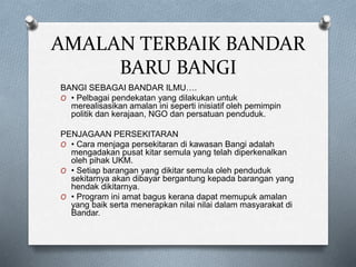 AMALAN TERBAIK BANDAR
BARU BANGI
BANGI SEBAGAI BANDAR ILMU….
O • Pelbagai pendekatan yang dilakukan untuk
merealisasikan amalan ini seperti inisiatif oleh pemimpin
politik dan kerajaan, NGO dan persatuan penduduk.
PENJAGAAN PERSEKITARAN
O • Cara menjaga persekitaran di kawasan Bangi adalah
mengadakan pusat kitar semula yang telah diperkenalkan
oleh pihak UKM.
O • Setiap barangan yang dikitar semula oleh penduduk
sekitarnya akan dibayar bergantung kepada barangan yang
hendak dikitarnya.
O • Program ini amat bagus kerana dapat memupuk amalan
yang baik serta menerapkan nilai nilai dalam masyarakat di
Bandar.
 