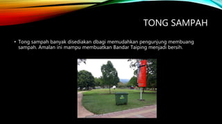 TONG SAMPAH
• Tong sampah banyak disediakan dbagi memudahkan pengunjung membuang
sampah. Amalan ini mampu membuatkan Bandar Taiping menjadi bersih.
 
