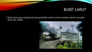 BUKIT LARUT
• Bukit larut yang menjadi tempat penduduk sekitar untuk menjalan aktiviti mendaki
bukit dan riadah.
 