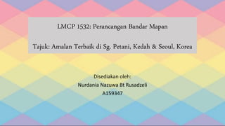 LMCP 1532: Perancangan Bandar Mapan
Tajuk: Amalan Terbaik di Sg. Petani, Kedah & Seoul, Korea
Disediakan oleh:
Nurdania Nazuwa Bt Rusadzeli
A159347
 