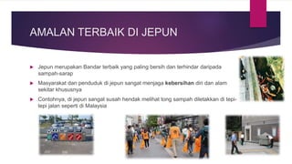 AMALAN TERBAIK DI JEPUN
 Jepun merupakan Bandar terbaik yang paling bersih dan terhindar daripada
sampah-sarap
 Masyarakat dan penduduk di jepun sangat menjaga kebersihan diri dan alam
sekitar khususnya
 Contohnya, di jepun sangat susah hendak melihat tong sampah diletakkan di tepi-
tepi jalan seperti di Malaysia
 