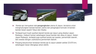  Kereta api merupakan alat pengangkutan utama di Jepun, terutama untuk
menghubungkan bandar-bandar utama dan pengangkut komuter di bandar-
bandar besar seperti Tokyo dan Osaka.
 Terdapat tujuh buah syarikat daerah kereta api Jepun yang disebut Japan
Railways, meliputi hampir sebahagian besar bandar dan desa di Jepun. Selain
Japan Railways, terdapat juga syarikat kereta api swasta, pemerintah daerah,
dan swasta dengan usahasama pemerintah daerah.
 Panjang kesuluruhan landasan kereta api di Jepun adalah sekitar 23.670 km,
sebahagian besar dilengkapi aliran eletrik.
 
