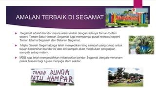 AMALAN TERBAIK DI SEGAMAT
 Segamat adalah bandar mesra alam sekitar dengan adanya Taman Botani
seperti Taman Batu Hampar. Segamat juga mempunyai pusat rekreasi seperti
Taman Utama Segamat dan Dataran Segamat.
 Majlis Daerah Segamat juga telah menyedikan tong sampah yang cukup untuk
tujuan kebersihan bandar ini dan lori sampah akan melakukan pengutipan
sampah setiap malam.
 MDS juga telah mengindahkan infrastruktur bandar Segamat dengan menanam
pokok hiasan bagi tujuan menjaga alam sekitar.
 