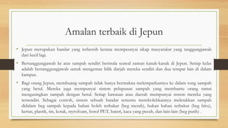 Amalan terbaik di Jepun
• Jepun merupakan bandar yang terbersih kerana mempeunyai sikap masyarakat yang tanggungjawab
dari kecil lagi.
• Bertanggungjawab ke atas sampah sendiri bermula seawal zaman kanak-kanak di Jepun. Setiap kelas
adalah bertanggungjawab untuk mengemas bilik darjah mereka sendiri dan dua tempat lain di dalam
kampus.
• Bagi orang Jepun, membuang sampah tidak hanya bermakna melemparkannya ke dalam tong sampah
yang betul. Mereka juga mempunyai sistem pelupusan sampah yang membantu orang ramai
mengasingkan sampah dengan betul. Setiap kawasan atau daerah mempunyai sistem mereka yang
tersendiri. Sebagai contoh, sistem sebuah bandar tertentu membolehkannya meletakkan sampah
didalam beg sampah kepada bahan boleh terbakar (beg merah), bukan bahan terbakar (beg biru),
kertas, plastik, tin, kotak, styrofoam, botol PET, bateri, kaca yang pecah, dan lain-lain (beg putih) .
 