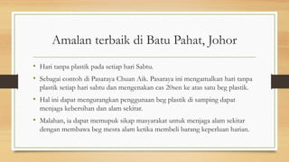 Amalan terbaik di Batu Pahat, Johor
• Hari tanpa plastik pada setiap hari Sabtu.
• Sebagai contoh di Pasaraya Chuan Aik. Pasaraya ini mengamalkan hari tanpa
plastik setiap hari sabtu dan mengenakan cas 20sen ke atas satu beg plastik.
• Hal ini dapat mengurangkan penggunaan beg plastik di samping dapat
menjaga kebersihan dan alam sekitar.
• Malahan, ia dapat memupuk sikap masyarakat untuk menjaga alam sekitar
dengan membawa beg mesra alam ketika membeli barang keperluan harian.
 