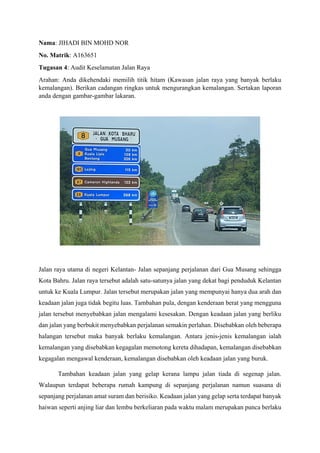 Nama: JIHADI BIN MOHD NOR
No. Matrik: A163651
Tugasan 4: Audit Keselamatan Jalan Raya
Arahan: Anda dikehendaki memilih titik hitam (Kawasan jalan raya yang banyak berlaku
kemalangan). Berikan cadangan ringkas untuk mengurangkan kemalangan. Sertakan laporan
anda dengan gambar-gambar lakaran.
Jalan raya utama di negeri Kelantan- Jalan sepanjang perjalanan dari Gua Musang sehingga
Kota Bahru. Jalan raya tersebut adalah satu-satunya jalan yang dekat bagi penduduk Kelantan
untuk ke Kuala Lumpur. Jalan tersebut merupakan jalan yang mempunyai hanya dua arah dan
keadaan jalan juga tidak begitu luas. Tambahan pula, dengan kenderaan berat yang mengguna
jalan tersebut menyebabkan jalan mengalami kesesakan. Dengan keadaan jalan yang berliku
dan jalan yang berbukit menyebabkan perjalanan semakin perlahan. Disebabkan oleh beberapa
halangan tersebut maka banyak berlaku kemalangan. Antara jenis-jenis kemalangan ialah
kemalangan yang disebabkan kegagalan memotong kereta dihadapan, kemalangan disebabkan
kegagalan mengawal kenderaan, kemalangan disebabkan oleh keadaan jalan yang buruk.
Tambahan keadaan jalan yang gelap kerana lampu jalan tiada di segenap jalan.
Walaupun terdapat beberapa rumah kampung di sepanjang perjalanan namun suasana di
sepanjang perjalanan amat suram dan berisiko. Keadaan jalan yang gelap serta terdapat banyak
haiwan seperti anjing liar dan lembu berkeliaran pada waktu malam merupakan punca berlaku
 