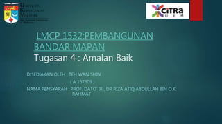 LMCP 1532:PEMBANGUNAN
BANDAR MAPAN
Tugasan 4 : Amalan Baik
DISEDIAKAN OLEH : TEH WAN SHIN
( A 167809 )
NAMA PENSYARAH : PROF. DATO’ IR , DR RIZA ATIQ ABDULLAH BIN O.K.
RAHMAT
 