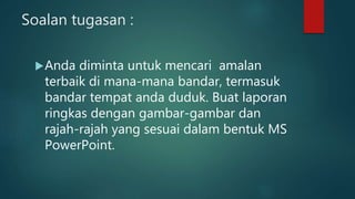 Soalan tugasan :
Anda diminta untuk mencari amalan
terbaik di mana-mana bandar, termasuk
bandar tempat anda duduk. Buat laporan
ringkas dengan gambar-gambar dan
rajah-rajah yang sesuai dalam bentuk MS
PowerPoint.
 