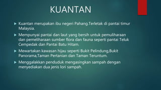 KUANTAN
 Kuantan merupakan ibu negeri Pahang.Terletak di pantai timur
Malaysia.
 Mempunyai pantai dan laut yang bersih untuk pemuliharaan
dan pemeliharaan sumber flora dan fauna seperti pantai Teluk
Cempedak dan Pantai Batu Hitam.
 Mewartakan kawasan hijau seperti Bukit Pelindung,Bukit
Panorama,Taman Pertanian dan Taman Teruntum.
 Menggalakkan penduduk mengasingkan sampah dengan
menyediakan dua jenis lori sampah.
 