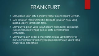 FRANKFURT
 Merupakan salah satu bandar terbesar dalam negara German.
 52% kawasan Frankfurt terdiri daripada kawasan hijau yang
lapang seperti taman dan tasik.
 Mempunyai pelan yang kukuh dalam melindungi perubahan
cuaca,kecekapan tenaga dan air serta pemeliharaan
semulajadi.
 Mempunyai zon bebas pencemaran seluas 110 kilometer di
mana kenderaan yang menyebabkan pencemaran udara yang
tinggi tidak dibenarkan.
 