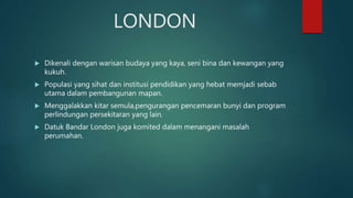 LONDON
 Dikenali dengan warisan budaya yang kaya, seni bina dan kewangan yang
kukuh.
 Populasi yang sihat dan institusi pendidikan yang hebat memjadi sebab
utama dalam pembangunan mapan.
 Menggalakkan kitar semula,pengurangan pencemaran bunyi dan program
perlindungan persekitaran yang lain.
 Datuk Bandar London juga komited dalam menangani masalah
perumahan.
 