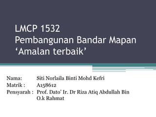 LMCP 1532
Pembangunan Bandar Mapan
‘Amalan terbaik’
Nama: Siti Norlaila Binti Mohd Kefri
Matrik : A158612
Pensyarah : Prof. Dato’ Ir. Dr Riza Atiq Abdullah Bin
O.k Rahmat
 