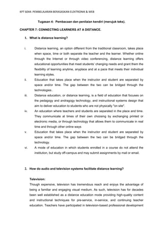 KPT 6044: PEMBELAJARAN BERASASKAN ELEKTRONIK & WEB


               Tugasan 4: Pembacaan dan penilaian kendiri (merujuk teks).

CHAPTER 7: CONNECTING LEARNERS AT A DISTANCE.

   1. What is distance learning?


   i.        Distance learning, an option different from the traditional classroom, takes place
             when space, time or both separate the teacher and the learner. Whether online
             through the Internet or through video conferencing, distance learning offers
             educational opportunities that meet students’ changing needs and grant them the
             flexibility of learning anytime, anyplace and at a pace that meets their individual
             learning styles.
   ii.       Education that takes place when the instructor and student are separated by
             space and/or time. The gap between the two can be bridged through the
             technologies .
   iii.      Distance education, or distance learning, is a field of education that focuses on
             the pedagogy and andragogy technology, and instructional systems design that
             aim to deliver education to students who are not physically "on site".
   iv.       An education where teachers and students are separated in the place and time.
             They communicate at times of their own choosing by exchanging printed or
             electronic media, or through technology that allows them to communicate in real
             time and through other online ways
   v.        Education that takes place when the instructor and student are separated by
             space and/or time. The gap between the two can be bridged through the
             technology.
   vi.       A mode of education in which students enrolled in a course do not attend the
             institution, but study off-campus and may submit assignments by mail or email.




   2. How do audio and television systems facilitate distance learning?


          Television:
          Though expensive, television has tremendous reach and enjoys the advantage of
          being a familiar and engaging visual medium. As such, television has for decades
          been well established as a distance education mode providing high-quality content
          and instructional techniques for pre-service, in-service, and continuing teacher
          education. Teachers have participated in television-based professional development
 