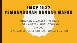 LMCP 1532
PEMBANGUNAN BANDAR MAPAN
TUGASAN 4 -AMAL AN TERBAIK
NORHARISYAH BINTI OTHMAN
A160001
BANDAR -JEPUN & CHERAS, KUAL A LUMPUR
 