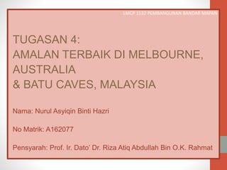 LMCP 1532 PEMBANGUNAN BANDAR MAPAN
TUGASAN 4:
AMALAN TERBAIK DI MELBOURNE,
AUSTRALIA
& BATU CAVES, MALAYSIA
Nama: Nurul Asyiqin Binti Hazri
No Matrik: A162077
Pensyarah: Prof. Ir. Dato’ Dr. Riza Atiq Abdullah Bin O.K. Rahmat
 