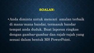 SOALAN:
• Anda diminta untuk mencari amalan terbaik
di mana-mana bandar, termasuk bandar
tempat anda duduk. Buat laporan ringkas
dengan gambar-gambar dan rajah-rajah yang
sesuai dalam bentuk MS PowerPoint.
 