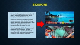 EKONOMI
• Terdapat peluang pekerjaan yang meluas di
negeri Terengganu samada dalam sektor
kerajaan, swasta dan lain-lain lagi.
• Kemasukan pelancong yang meningkat dari
semasa ke semasa telah memberi peluang
kepada pengusaha pelancongan seperti hotel,
chalet dan agensi pelancongan untuk
mengembangkan perniagaan mereka.
• Tambahan pula, produk kraftangan, tempat
makan dan hasil tradisional warisan
Terengganu dapat diperkenalkan kepada
masyarakat luar yang mana kebanyakannya
diusahakan oleh usahawan tempatan.
 