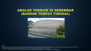 AMALAN TERBAIK DI SEREMBAN
(BANDAR TEMPAT TINGGAL)
Sumber:
https://www.google.com/search?authuser=1&biw=1670&bih=815&tbm=isch&sa=1&ei=HoONWquVJIL10gSMgpnIBA&q=bandar+seremban+&oq=bandar+seremban+&gs_l=psy-
ab.3..0l2j0i7i30k1l3j0i30k1j0i5i30k1l2j0i24k1l2.4690.11475.0.12347.9.9.0.0.0.0.129.867.2j6.8.0....0...1c.1.64.psy-
ab..1.7.772...0i67k1j0i13k1j0i13i30k1.0.b18gL3OeE3E#imgrc=rfwAOuZB4I2qCM:%202.%20https://ms.wikipedia.org/wiki/Seremban
 